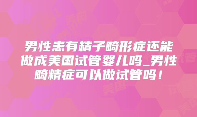 男性患有精子畸形症还能做成美国试管婴儿吗_男性畸精症可以做试管吗!