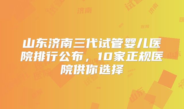 山东济南三代试管婴儿医院排行公布,10家正规医院供你选择