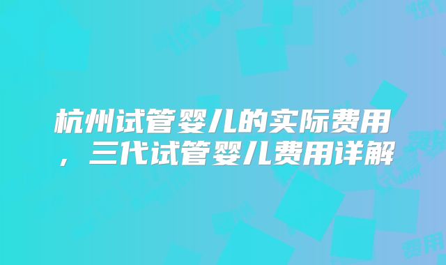 杭州试管婴儿的实际费用,三代试管婴儿费用详解