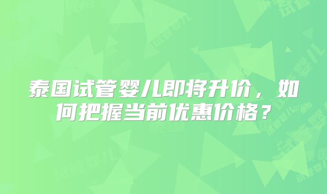 泰国试管婴儿即将升价，如何把握当前优惠价格？