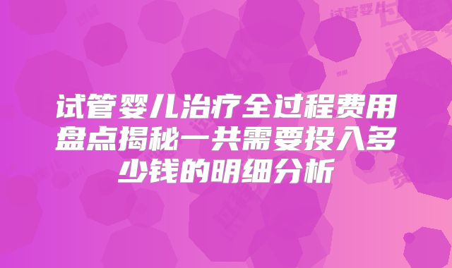 试管婴儿治疗全过程费用盘点揭秘一共需要投入多少钱的明细分析