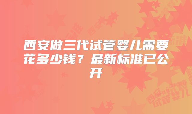 西安做三代试管婴儿需要花多少钱?最新标准已公开