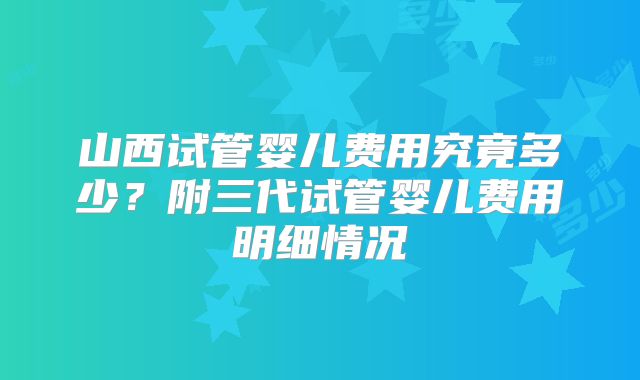 山西试管婴儿费用究竟多少？附三代试管婴儿费用明细情况