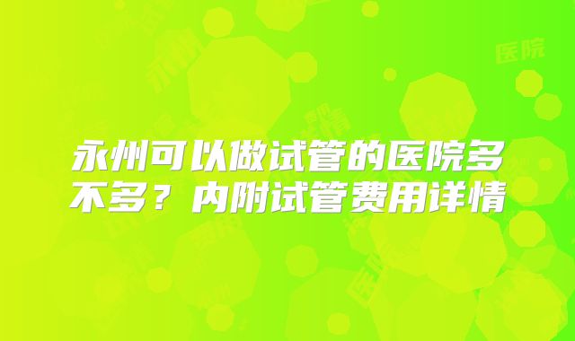 永州可以做试管的医院多不多?内附试管费用详情