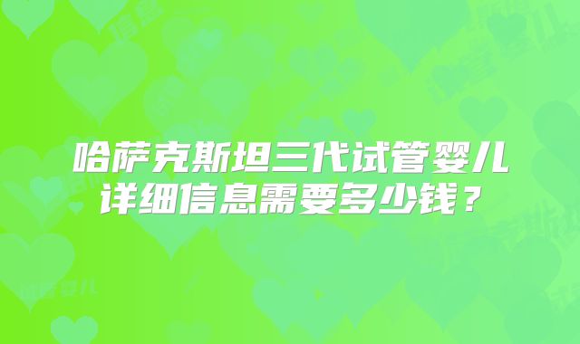 哈萨克斯坦三代试管婴儿详细信息需要多少钱?