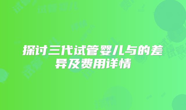 探讨三代试管婴儿与的差异及费用详情