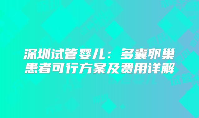 深圳试管婴儿：多囊卵巢患者可行方案及费用详解