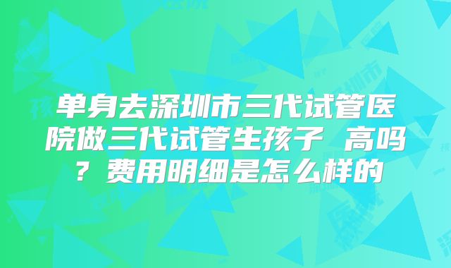 单身去深圳市三代试管医院做三代试管生孩子 高吗？费用明细是怎么样的