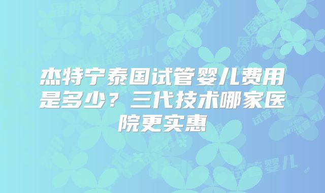 杰特宁泰国试管婴儿费用是多少？三代技术哪家医院更实惠