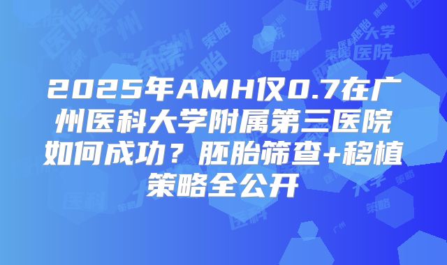 2025年AMH仅0.7在广州医科大学附属第三医院如何成功?胚胎筛查+移植策略全公开