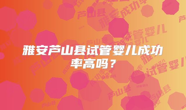 雅安芦山县试管婴儿成功率高吗?