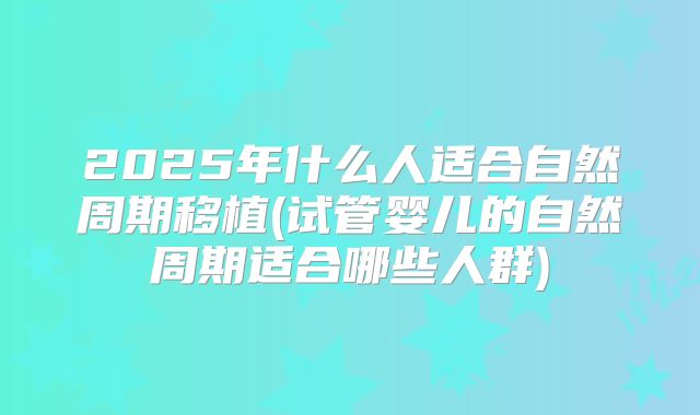 2025年什么人适合自然周期移植(试管婴儿的自然周期适合哪些人群)