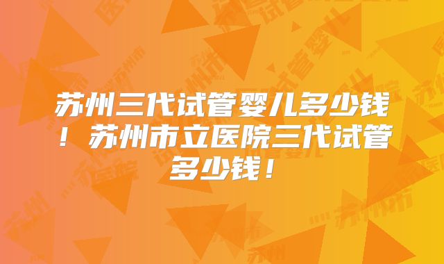 苏州三代试管婴儿多少钱！苏州市立医院三代试管多少钱！