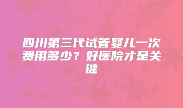 四川第三代试管婴儿一次费用多少?好医院才是关键