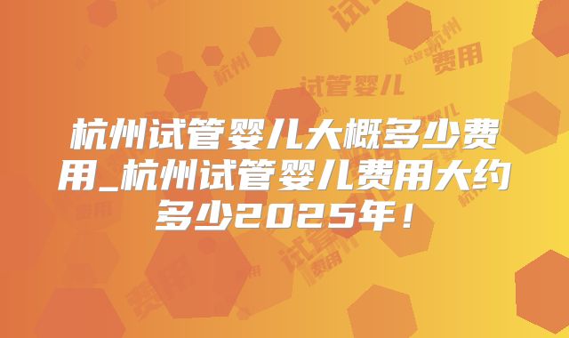 杭州试管婴儿大概多少费用_杭州试管婴儿费用大约多少2025年!