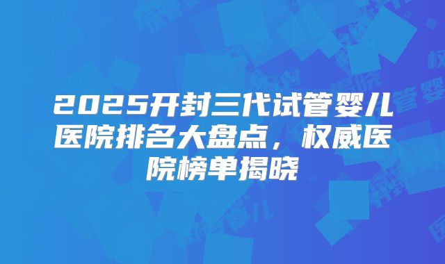 2025开封三代试管婴儿医院排名大盘点,权威医院榜单揭晓