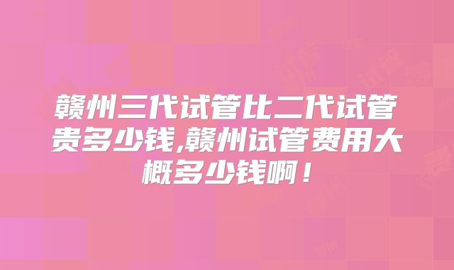 赣州三代试管比二代试管贵多少钱,赣州试管费用大概多少钱啊!