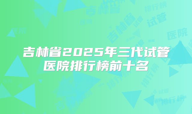 吉林省2025年三代试管医院排行榜前十名