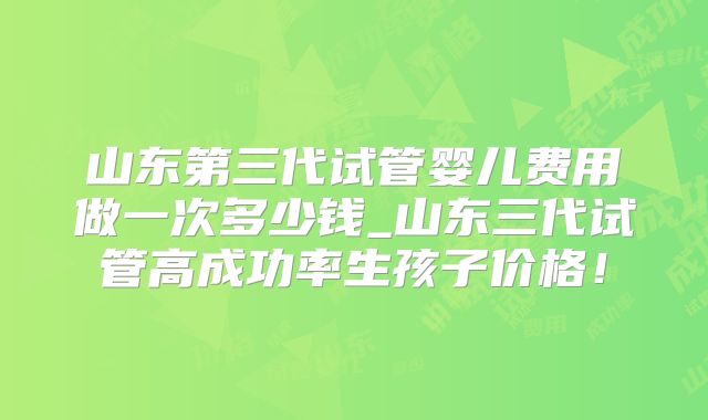 山东第三代试管婴儿费用做一次多少钱_山东三代试管高成功率生孩子价格!