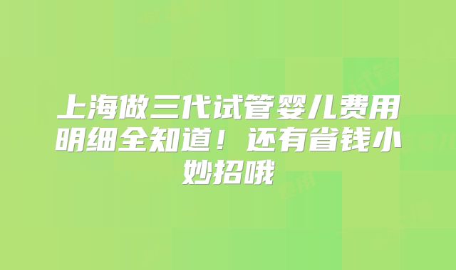 上海做三代试管婴儿费用明细全知道！还有省钱小妙招哦