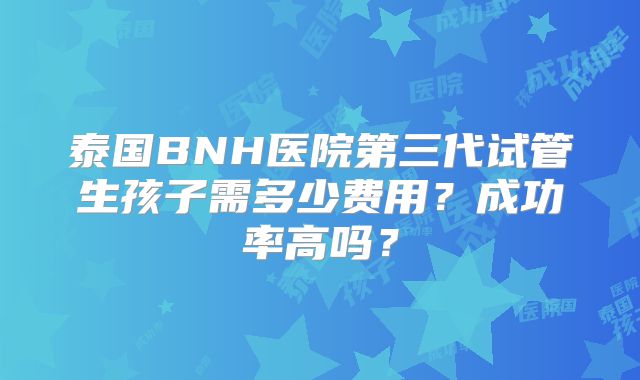 泰国BNH医院第三代试管生孩子需多少费用?成功率高吗?