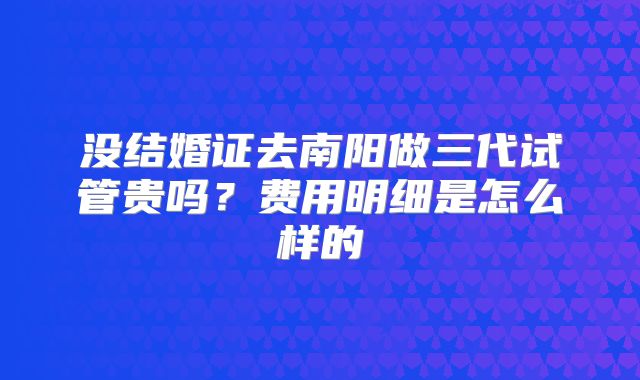 没结婚证去南阳做三代试管贵吗?费用明细是怎么样的