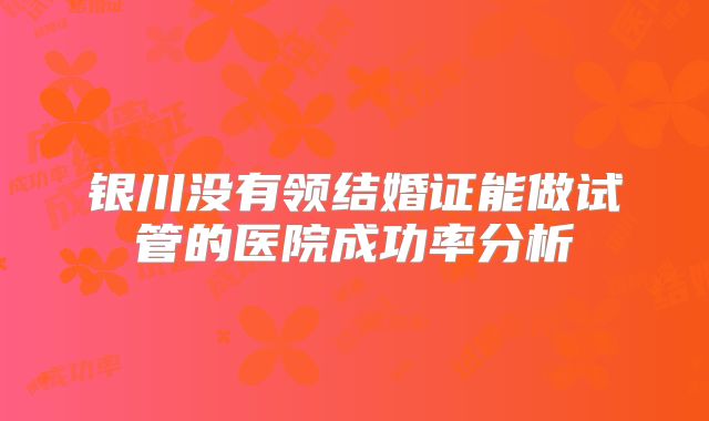 银川没有领结婚证能做试管的医院成功率分析