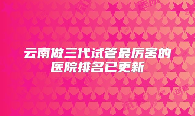 云南做三代试管最厉害的医院排名已更新