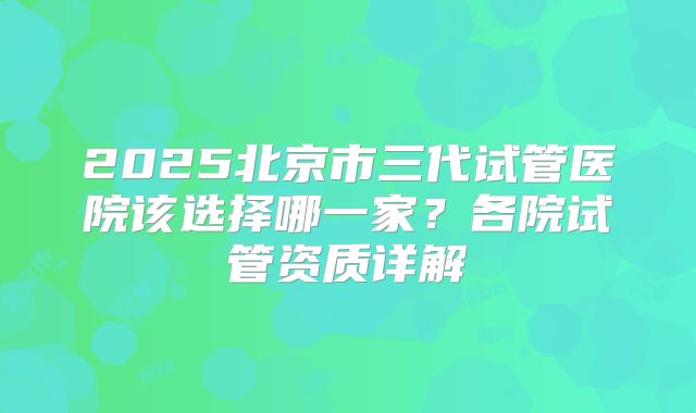 2025北京市三代试管医院该选择哪一家？各院试管资质详解
