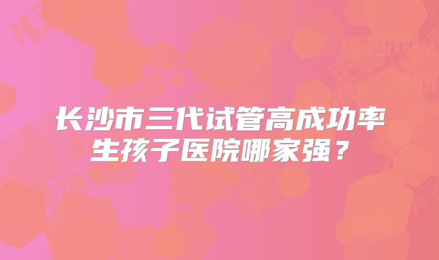 长沙市三代试管高成功率生孩子医院哪家强？