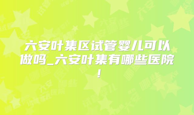 六安叶集区试管婴儿可以做吗_六安叶集有哪些医院!