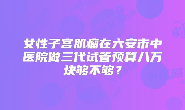 女性子宫肌瘤在六安市中医院做三代试管预算八万块够不够？