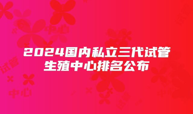 2024国内私立三代试管生殖中心排名公布