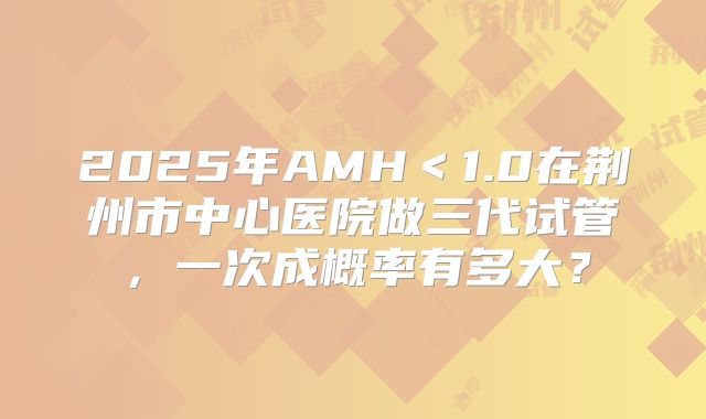 2025年AMH＜1.0在荆州市中心医院做三代试管，一次成概率有多大？