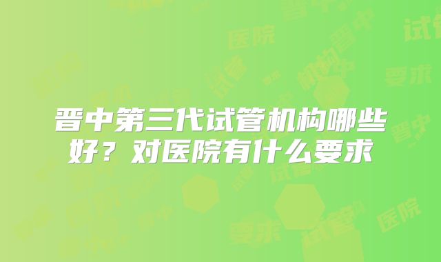 晋中第三代试管机构哪些好?对医院有什么要求