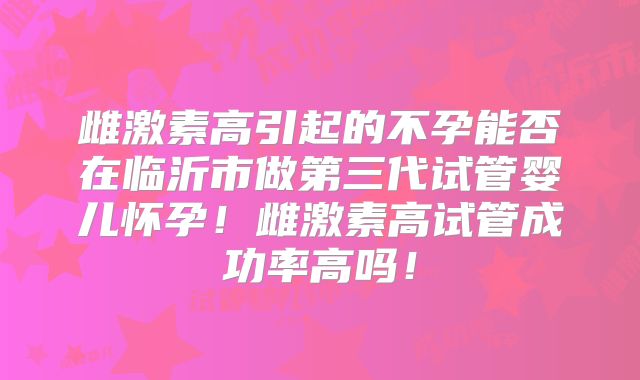 雌激素高引起的不孕能否在临沂市做第三代试管婴儿怀孕！雌激素高试管成功率高吗！