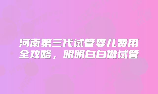 河南第三代试管婴儿费用全攻略，明明白白做试管