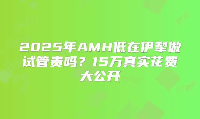 2025年AMH低在伊犁做试管贵吗?15万真实花费大公开