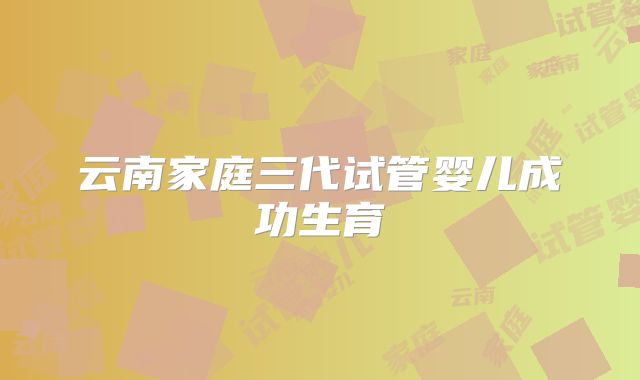 云南家庭三代试管婴儿成功生育