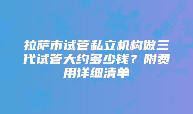 拉萨市试管私立机构做三代试管大约多少钱?附费用详细清单
