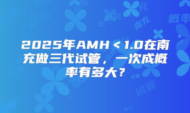 2025年AMH<1.0在南充做三代试管,一次成概率有多大?
