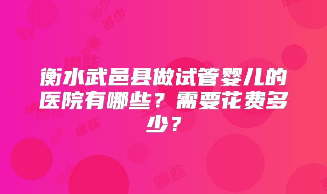 衡水武邑县做试管婴儿的医院有哪些?需要花费多少?