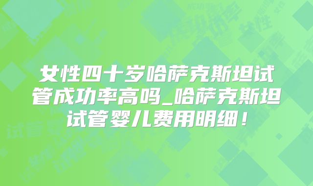 女性四十岁哈萨克斯坦试管成功率高吗_哈萨克斯坦试管婴儿费用明细！