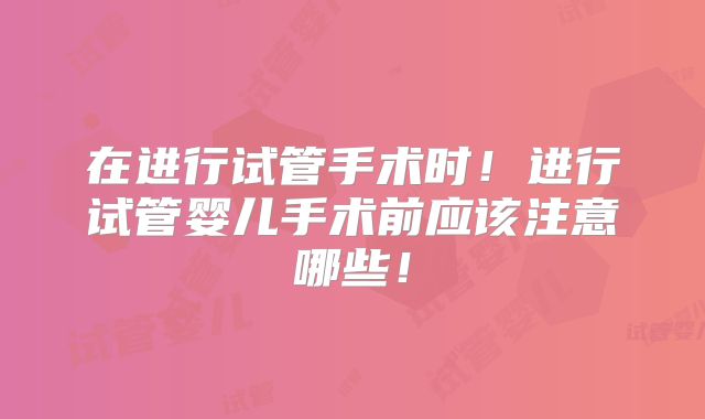 在进行试管手术时！进行试管婴儿手术前应该注意哪些！