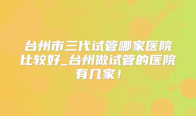 台州市三代试管哪家医院比较好_台州做试管的医院有几家！
