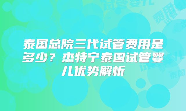 泰国总院三代试管费用是多少?杰特宁泰国试管婴儿优势解析