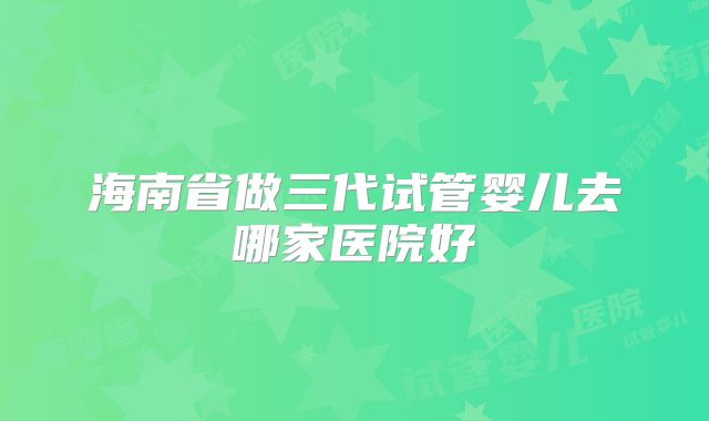 海南省做三代试管婴儿去哪家医院好