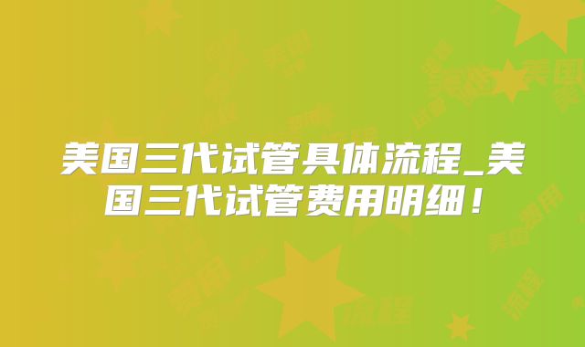 美国三代试管具体流程_美国三代试管费用明细!