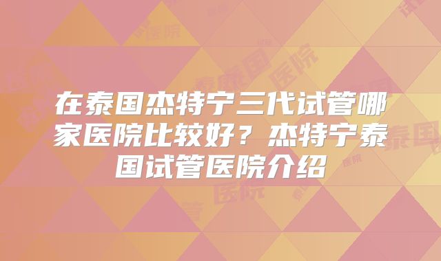 在泰国杰特宁三代试管哪家医院比较好？杰特宁泰国试管医院介绍