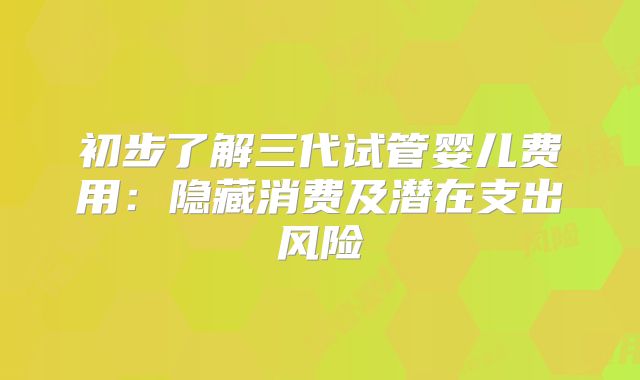 初步了解三代试管婴儿费用:隐藏消费及潜在支出风险